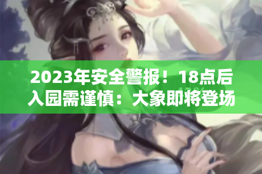 2023年安全警报！18点后入园需谨慎：大象即将登场