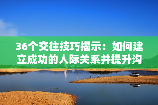 36个交往技巧揭示：如何建立成功的人际关系并提升沟通能力！