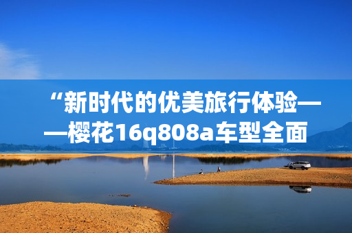 “新时代的优美旅行体验——樱花16q808a车型全面解析”