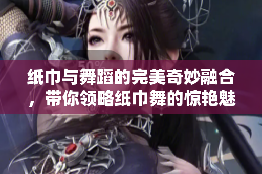 纸巾与舞蹈的完美奇妙融合，带你领略纸巾舞的惊艳魅力