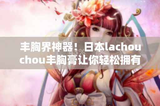 丰胸界神器！日本lachouchou丰胸膏让你轻松拥有魅惑曲线