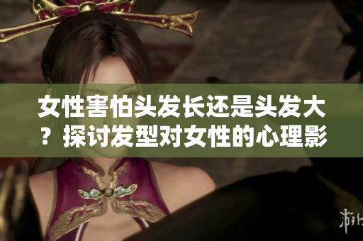 女性害怕头发长还是头发大？探讨发型对女性的心理影响