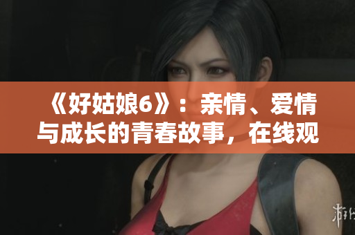 《好姑娘6》：亲情、爱情与成长的青春故事，在线观看！