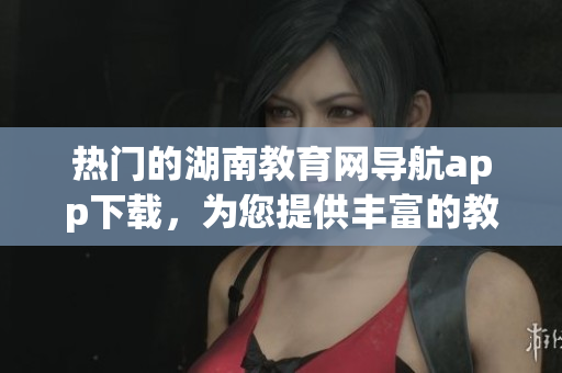 热门的湖南教育网导航app下载，为您提供丰富的教育资源(1)