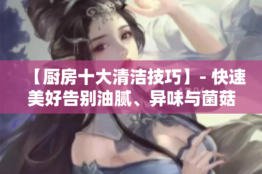 【厨房十大清洁技巧】- 快速美好告别油腻、异味与菌菇！