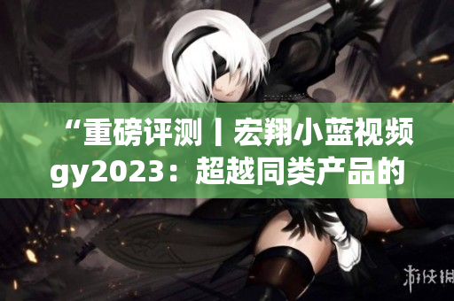 “重磅评测丨宏翔小蓝视频gy2023：超越同类产品的硬核表现”