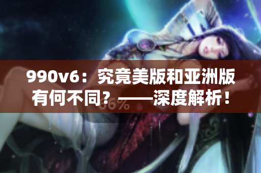990v6：究竟美版和亚洲版有何不同？——深度解析！