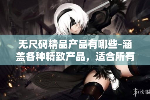 无尺码精品产品有哪些-涵盖各种精致产品，适合所有尺寸的人