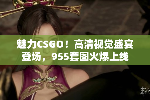 魅力CSGO！高清视觉盛宴登场，955套图火爆上线