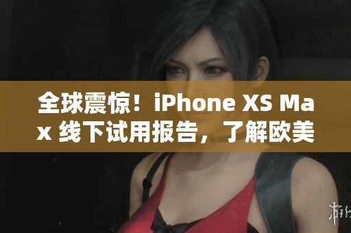 全球震惊！iPhone XS Max 线下试用报告，了解欧美高端用户的真实感受