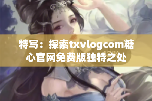 特写：探索txvlogcom糖心官网免费版独特之处