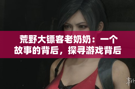  荒野大镖客老奶奶：一个故事的背后，探寻游戏背后的精髓