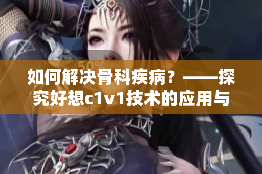 如何解决骨科疾病？——探究好想c1v1技术的应用与前景