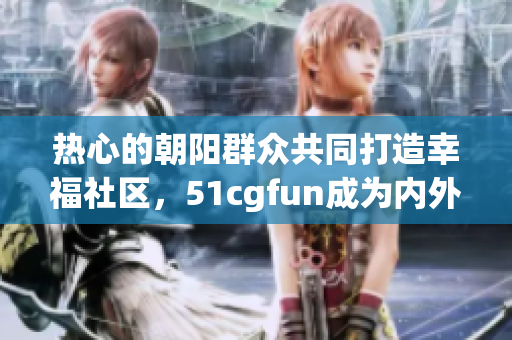 热心的朝阳群众共同打造幸福社区，51cgfun成为内外兼修典范