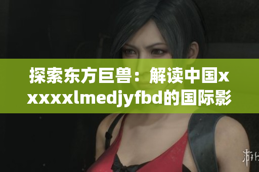 探索东方巨兽：解读中国xxxxxlmedjyfbd的国际影响力