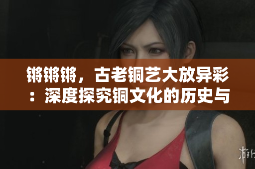 锵锵锵，古老铜艺大放异彩：深度探究铜文化的历史与现代价值