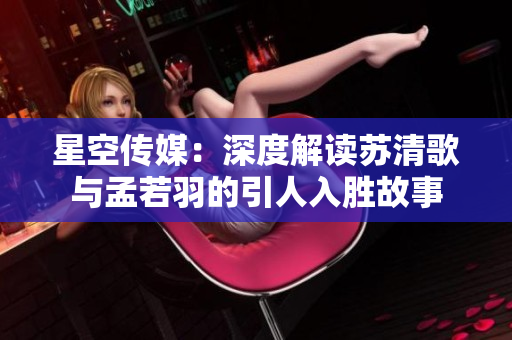 星空传媒：深度解读苏清歌与孟若羽的引人入胜故事
