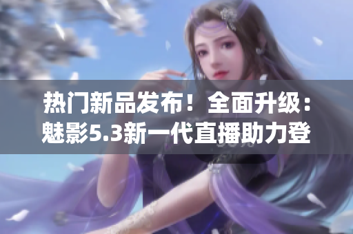 热门新品发布！全面升级：魅影5.3新一代直播助力登场(1)