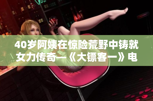 40岁阿姨在惊险荒野中铸就女力传奇—《大镖客一》电影故事