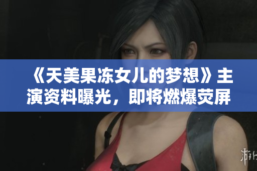 《天美果冻女儿的梦想》主演资料曝光，即将燃爆荧屏！