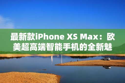 最新款iPhone XS Max：欧美超高端智能手机的全新魅力