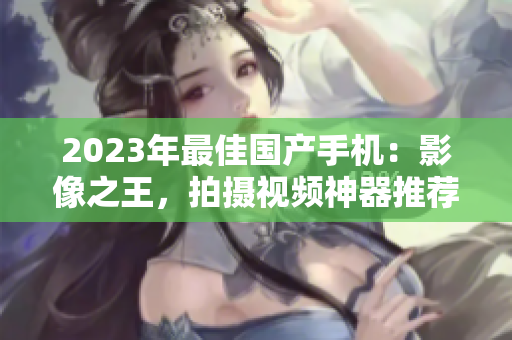 2023年最佳国产手机：影像之王，拍摄视频神器推荐