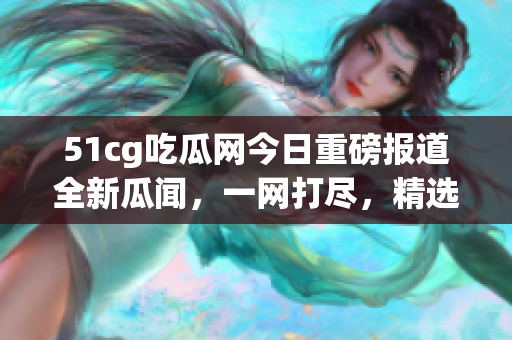 51cg吃瓜网今日重磅报道全新瓜闻，一网打尽，精选美股动态火热揭秘(1)