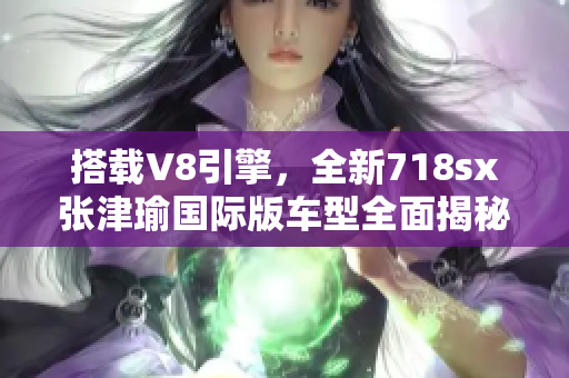 搭载V8引擎，全新718sx张津瑜国际版车型全面揭秘
