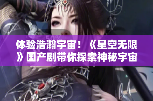 体验浩瀚宇宙！《星空无限》国产剧带你探索神秘宇宙！