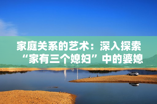 家庭关系的艺术:深入探索“家有三个媳妇”中的婆媳关系 家庭关系的艺术:深入探索“家有三个媳妇”中的婆媳关系