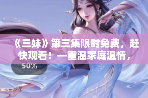 《三妹》第三集限时免费，赶快观看！—重温家庭温情，细品青春成长