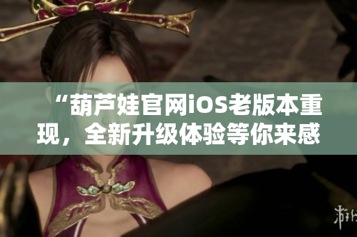 “葫芦娃官网iOS老版本重现，全新升级体验等你来感受”