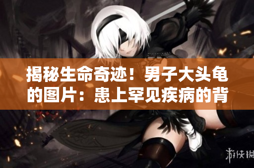 揭秘生命奇迹！男子大头龟的图片：患上罕见疾病的背后故事