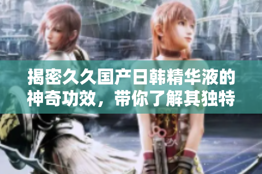揭密久久国产日韩精华液的神奇功效，带你了解其独特魅力和护肤奥秘