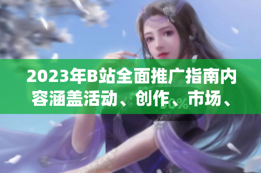 2023年B站全面推广指南内容涵盖活动、创作、市场、合作等方面(1)