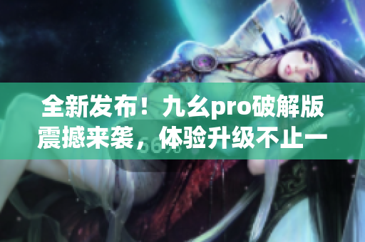 全新发布！九幺pro破解版震撼来袭，体验升级不止一步！(1)