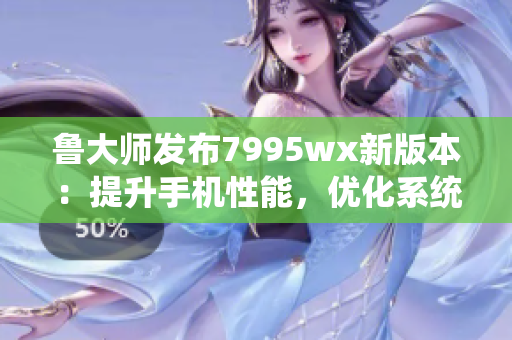 鲁大师发布7995wx新版本：提升手机性能，优化系统稳定性