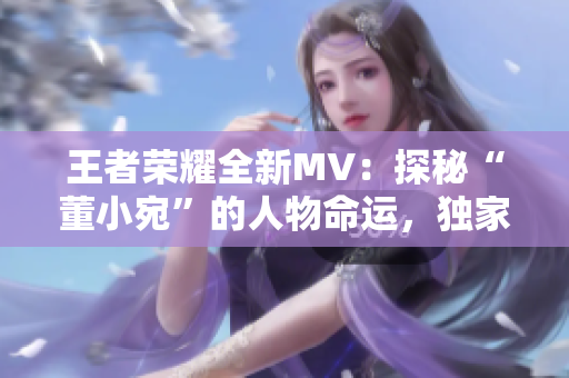 王者荣耀全新MV：探秘“董小宛”的人物命运，独家解读天美动画！