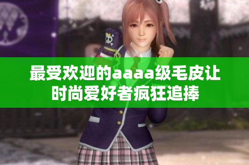 最受欢迎的aaaa级毛皮让时尚爱好者疯狂追捧