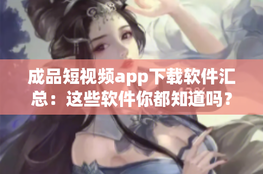 成品短视频app下载软件汇总：这些软件你都知道吗？