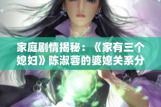 家庭剧情揭秘：《家有三个媳妇》陈淑蓉的婆媳关系分析