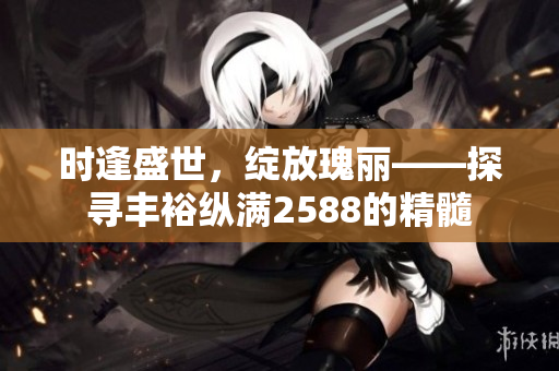 时逢盛世，绽放瑰丽——探寻丰裕纵满2588的精髓