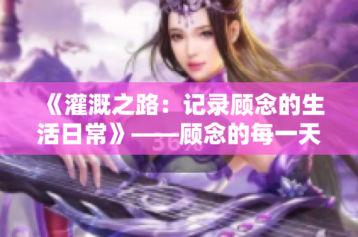 《灌溉之路：记录顾念的生活日常》——顾念的每一天都是一个故事