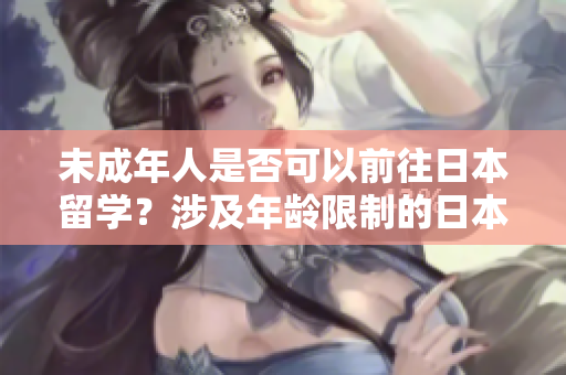 未成年人是否可以前往日本留学？涉及年龄限制的日本留学政策解析