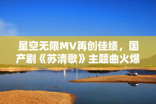 星空无限MV再创佳绩，国产剧《苏清歌》主题曲火爆全网！