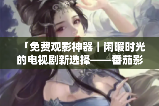 「免费观影神器｜闲暇时光的电视剧新选择——番茄影视大全」