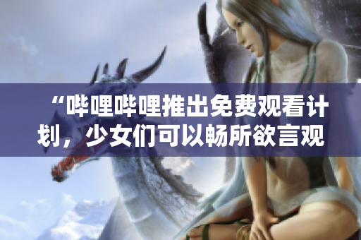 “哔哩哔哩推出免费观看计划，少女们可以畅所欲言观看片TV”