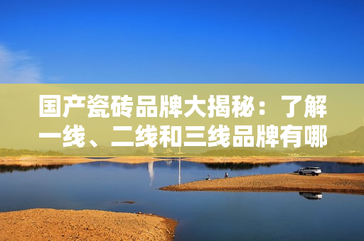 国产瓷砖品牌大揭秘：了解一线、二线和三线品牌有哪些