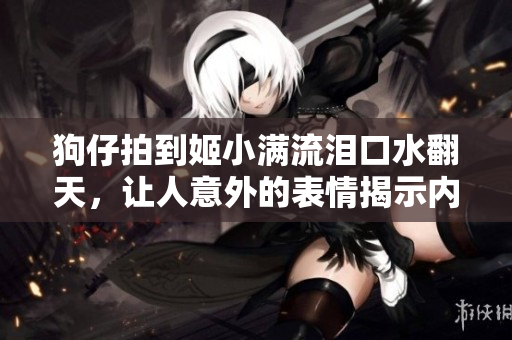 狗仔拍到姬小满流泪口水翻天，让人意外的表情揭示内心真实感受