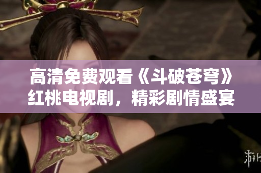 高清免费观看《斗破苍穹》红桃电视剧，精彩剧情盛宴！